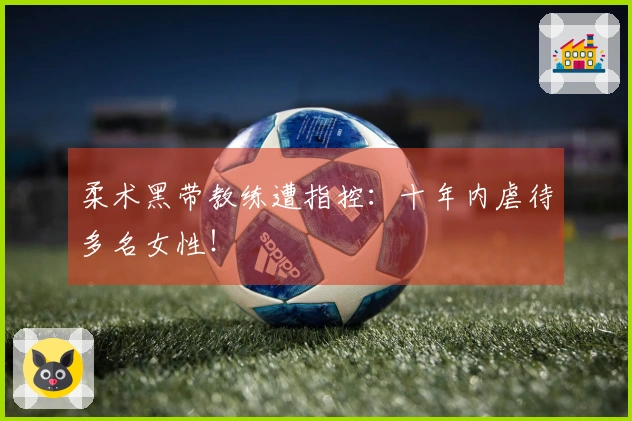 柔术黑带教练遭指控:十年内虐待多名女性!