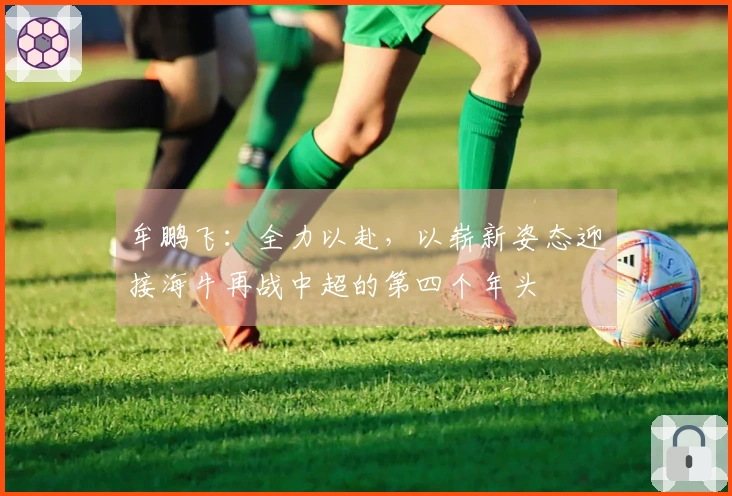 牟鹏飞：全力以赴，以崭新姿态迎接海牛再战中超的第四个年头