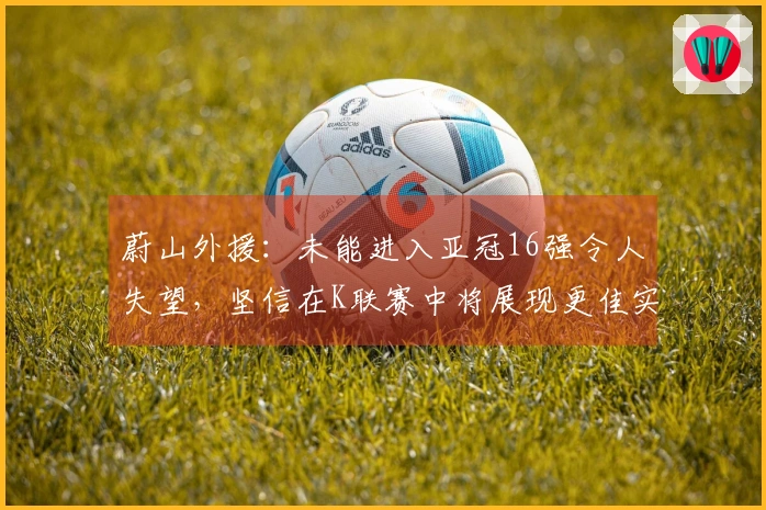 蔚山外援：未能进入亚冠16强令人失望，坚信在K联赛中将展现更佳实力
