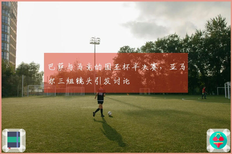 巴萨与马竞的国王杯半决赛，亚马尔三组镜头引发讨论