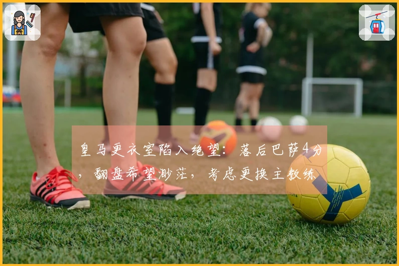 皇马更衣室陷入绝望：落后巴萨4分，翻盘希望渺茫，考虑更换主教练