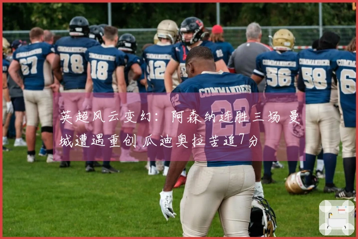 英超风云变幻：阿森纳连胜三场 曼城遭遇重创 瓜迪奥拉苦追7分