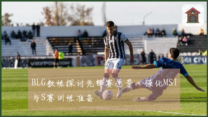 BLG教练探讨先锋赛愿景，强化MSI与S赛训练准备