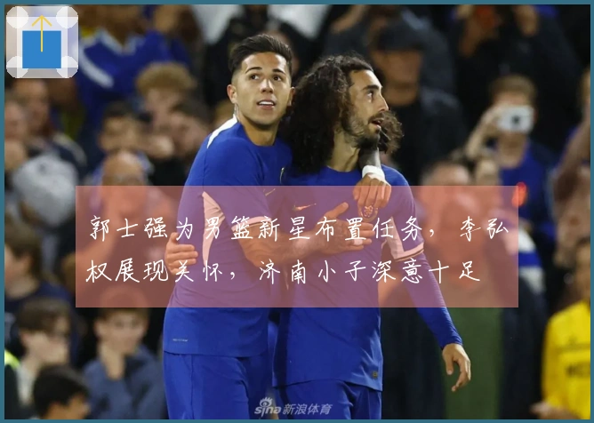 郭士强为男篮新星布置任务，李弘权展现关怀，济南小子深意十足