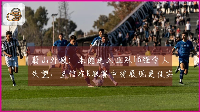 蔚山外援：未能进入亚冠16强令人失望，坚信在K联赛中将展现更佳实力