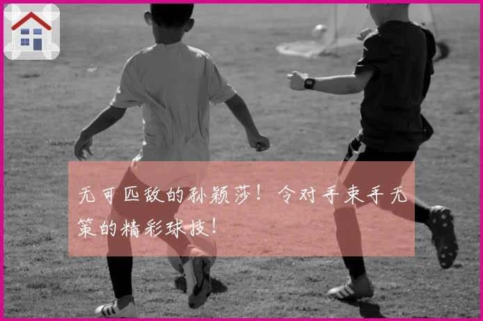 无可匹敌的孙颖莎！令对手束手无策的精彩球技！