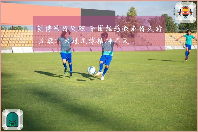 英博两将失踪 李国旭感激老将支持 丘额：大连足球精神不灭