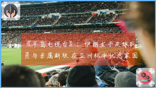 《半岛电视台》：伊朗女子足球队员与亲属断联 在亚洲杯中忧虑家国安全