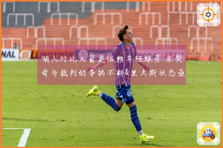 湖人对比火箭更依赖年轻球员 东契奇与裁判的争执不断&里夫斯状态亟待改善