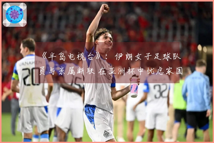 《半岛电视台》：伊朗女子足球队员与亲属断联 在亚洲杯中忧虑家国安全