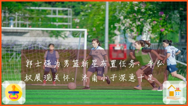 郭士强为男篮新星布置任务，李弘权展现关怀，济南小子深意十足