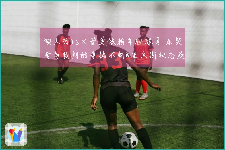 湖人对比火箭更依赖年轻球员 东契奇与裁判的争执不断&里夫斯状态亟待改善